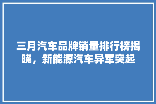 三月汽车品牌销量排行榜揭晓，新能源汽车异军突起