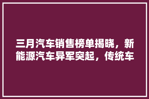三月汽车销售榜单揭晓，新能源汽车异军突起，传统车企面临挑战