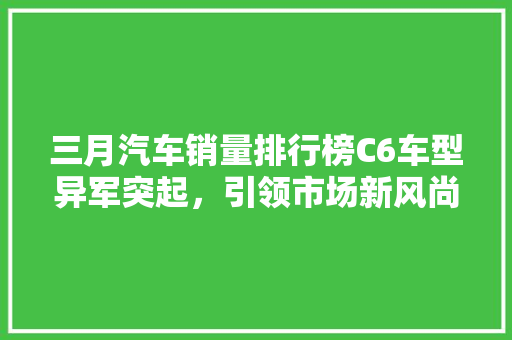 三月汽车销量排行榜C6车型异军突起，引领市场新风尚