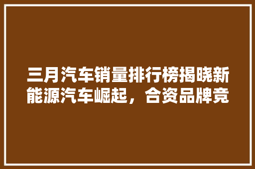 三月汽车销量排行榜揭晓新能源汽车崛起，合资品牌竞争加剧