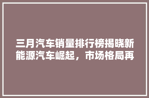 三月汽车销量排行榜揭晓新能源汽车崛起，市场格局再洗牌