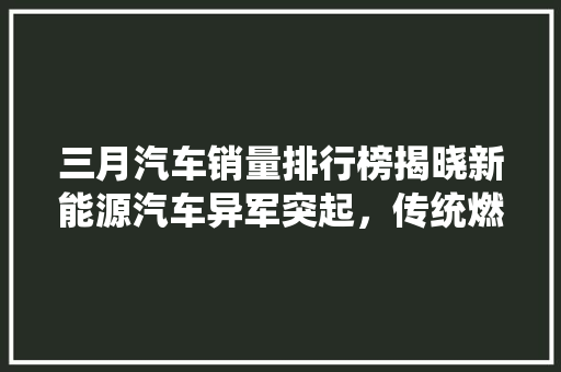 三月汽车销量排行榜揭晓新能源汽车异军突起，传统燃油车市场遇挑战