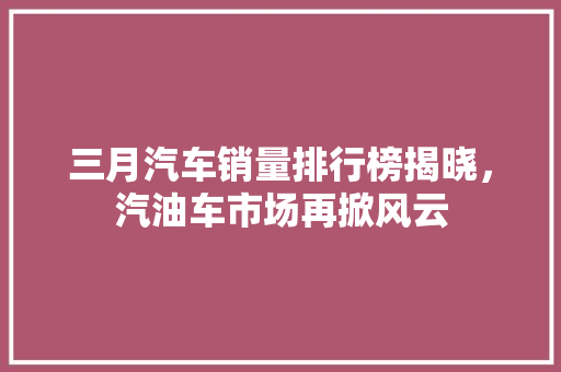 三月汽车销量排行榜揭晓，汽油车市场再掀风云