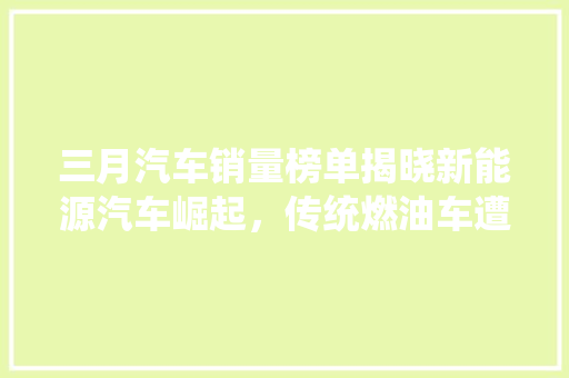三月汽车销量榜单揭晓新能源汽车崛起，传统燃油车遭遇挑战
