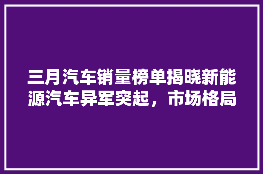三月汽车销量榜单揭晓新能源汽车异军突起，市场格局悄然生变