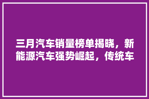 三月汽车销量榜单揭晓，新能源汽车强势崛起，传统车企面临挑战