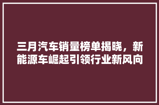三月汽车销量榜单揭晓，新能源车崛起引领行业新风向