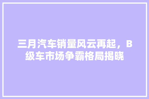三月汽车销量风云再起，B级车市场争霸格局揭晓