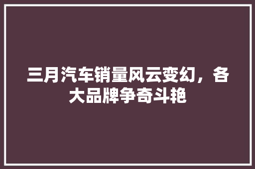 三月汽车销量风云变幻，各大品牌争奇斗艳