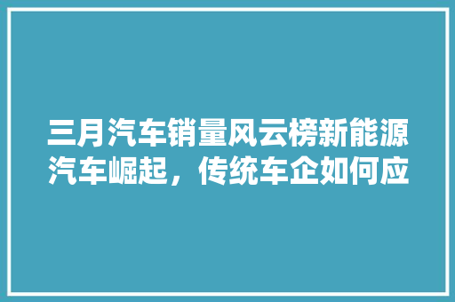 三月汽车销量风云榜新能源汽车崛起，传统车企如何应对