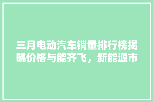三月电动汽车销量排行榜揭晓价格与能齐飞，新能源市场再掀热潮