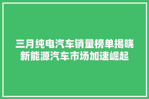 三月纯电汽车销量榜单揭晓新能源汽车市场加速崛起