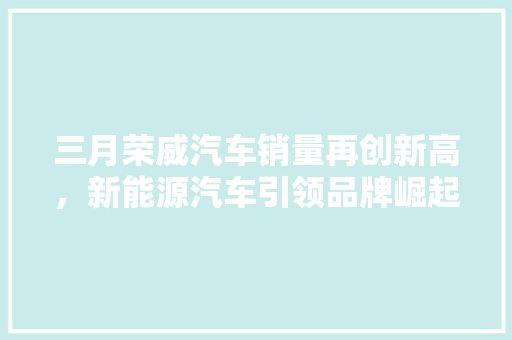 三月荣威汽车销量再创新高，新能源汽车引领品牌崛起