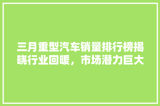 三月重型汽车销量排行榜揭晓行业回暖，市场潜力巨大