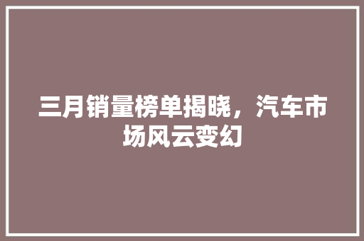 三月销量榜单揭晓，汽车市场风云变幻