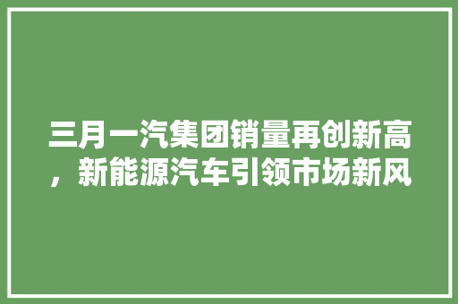 三月一汽集团销量再创新高，新能源汽车引领市场新风向