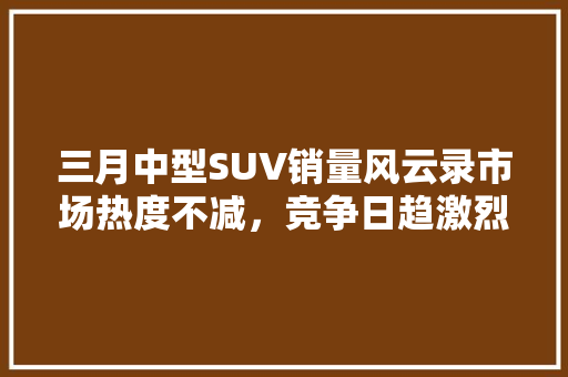 三月中型SUV销量风云录市场热度不减，竞争日趋激烈