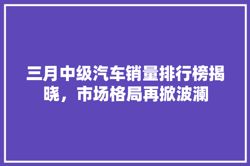 三月中级汽车销量排行榜揭晓，市场格局再掀波澜