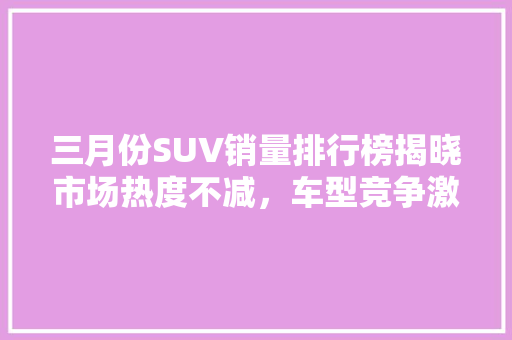 三月份SUV销量排行榜揭晓市场热度不减，车型竞争激烈  第1张