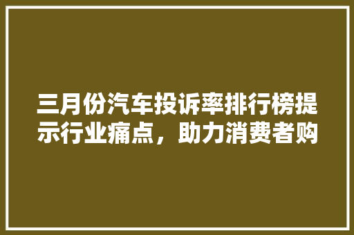 三月份汽车投诉率排行榜提示行业痛点，助力消费者购车决策
