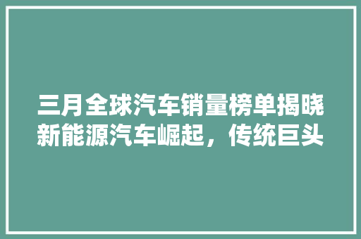 三月全球汽车销量榜单揭晓新能源汽车崛起，传统巨头面临挑战