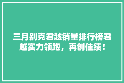 三月别克君越销量排行榜君越实力领跑，再创佳绩！