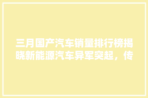 三月国产汽车销量排行榜揭晓新能源汽车异军突起，传统车企稳中求进  第1张