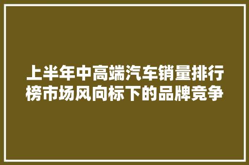 上半年中高端汽车销量排行榜市场风向标下的品牌竞争格局