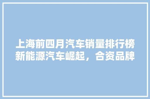 上海前四月汽车销量排行榜新能源汽车崛起，合资品牌稳居前列