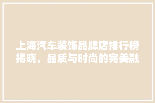 上海汽车装饰品牌店排行榜揭晓，品质与时尚的完美融合