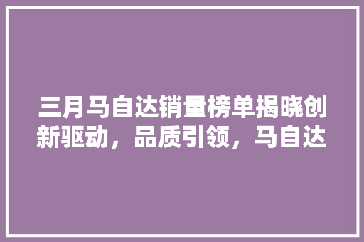 三月马自达销量榜单揭晓创新驱动，品质引领，马自达汽车持续发力