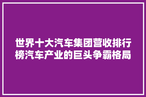 世界十大汽车集团营收排行榜汽车产业的巨头争霸格局