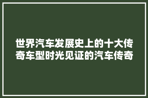 世界汽车发展史上的十大传奇车型时光见证的汽车传奇