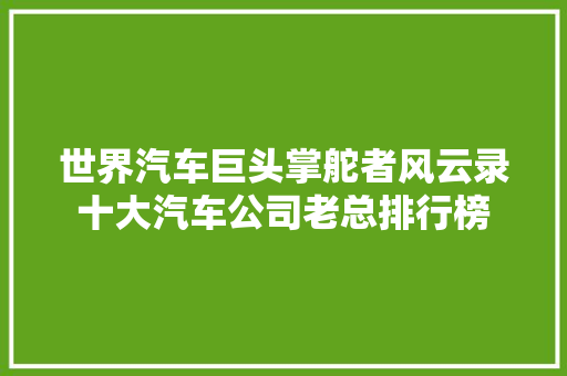 世界汽车巨头掌舵者风云录十大汽车公司老总排行榜