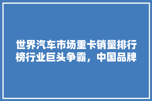 世界汽车市场重卡销量排行榜行业巨头争霸，中国品牌崛起