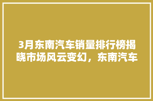 3月东南汽车销量排行榜揭晓市场风云变幻，东南汽车再创佳绩