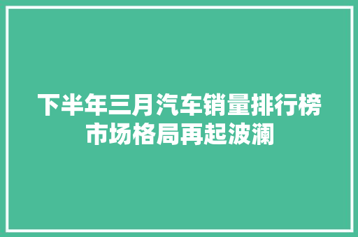 下半年三月汽车销量排行榜市场格局再起波澜