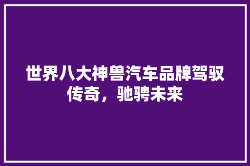世界八大神兽汽车品牌驾驭传奇，驰骋未来