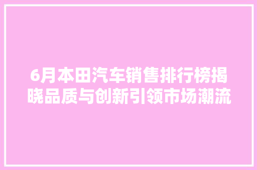 6月本田汽车销售排行榜揭晓品质与创新引领市场潮流