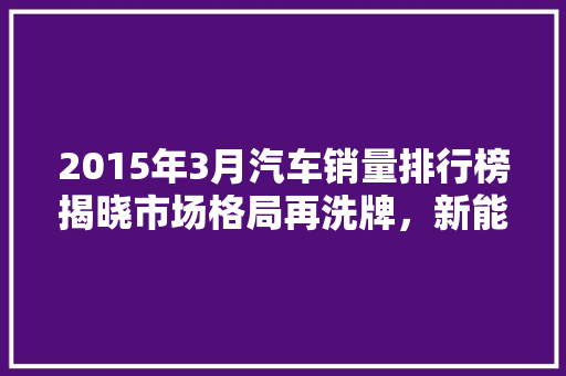 2015年3月汽车销量排行榜揭晓市场格局再洗牌，新能源汽车崛起