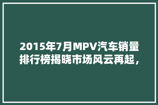 2015年7月MPV汽车销量排行榜揭晓市场风云再起，谁主沉浮