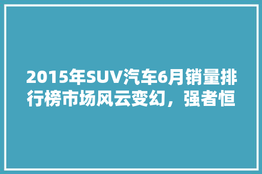 2015年SUV汽车6月销量排行榜市场风云变幻，强者恒强