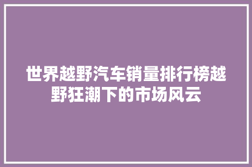 世界越野汽车销量排行榜越野狂潮下的市场风云