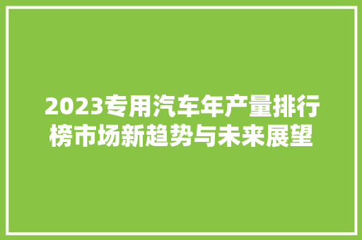 2023专用汽车年产量排行榜市场新趋势与未来展望  第1张