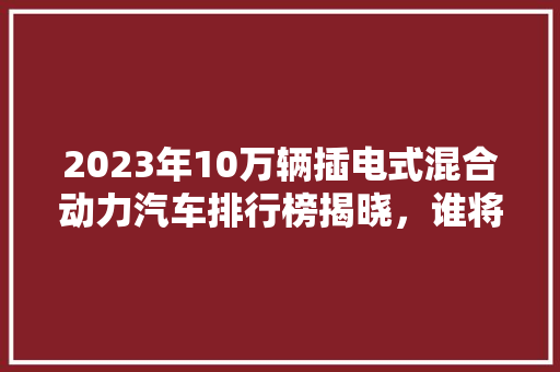 2023年10万辆插电式混合动力汽车排行榜揭晓，谁将引领新能源汽车市场