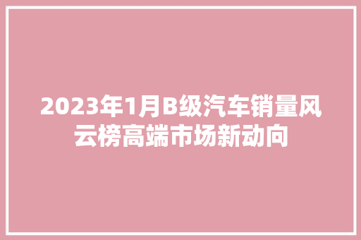 2023年1月B级汽车销量风云榜高端市场新动向  第1张