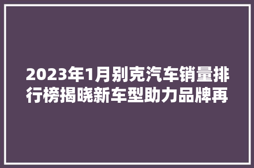 2023年1月别克汽车销量排行榜揭晓新车型助力品牌再创新高