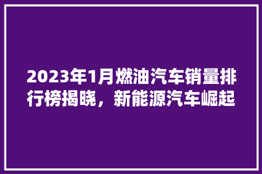 2023年1月燃油汽车销量排行榜揭晓，新能源汽车崛起，传统燃油车面临挑战  第1张