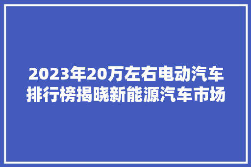 2023年20万左右电动汽车排行榜揭晓新能源汽车市场新格局  第1张
