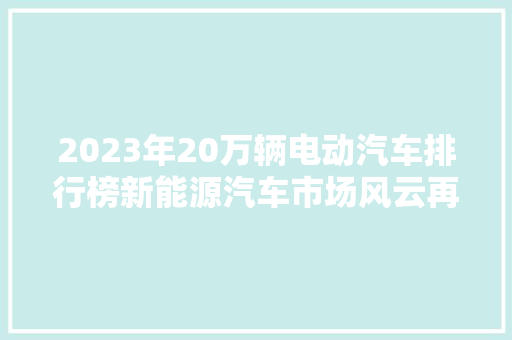 2023年20万辆电动汽车排行榜新能源汽车市场风云再起